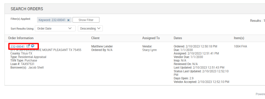 SEARCH ORDERS 
Filter(s) Applied: 
Sort Results Using: 
Order Information 
232-00041 Q 
County. Titus-TX 
Keyword: 23200041 X 
Order Date 
Show Filter 
Descending v 
Cl ient 
Matthew Lender 
Ordered By. N/A 
Assigned To 
Stacy Lynn 
Results : 1 
Item(s) 
1004 FHA 
MOUNT PLEASANT TX 75455 
Type: Residential Appraisal 
TXN Type: Purchase 
Loan TAX97531 
Borrower(s): Jacob Shell 
Dates 
ordered: 2/10/2023 12-50:18 PM 
Due: 1/1 '2030 
Assigned: 2'10/2023 1251 41 PM 
vendor Due: 1/1 '2030 
Insp: N/A 
Reviewed On: N/A 
Last Updated: 2/10/2023 125143 PM 
Status Last Updated: 2/10/2023 12-5210 
Days Open: 2.9 
vendor Accepted: 2/10/2023 125210 PM 