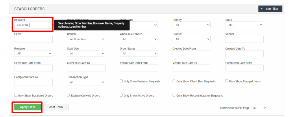 SEARCH ORDERS 
Keyword 
232-000411 
Client 
Client Due Date From 
Completed Date To 
D Only Show Escalated Orders 
Search using (Yder Nuntpr, Bwrower Naræ, Prc»erty 
Address, Loan 
Branch 
All Branches 
Staff User 
Client Due Date To 
Transaction Type 
O Exclude On Hold Orders 
Wholesale Lender 
Order Status 
Vendor Due Date From 
D Only Show Revision Requests 
D Only Show Active Orders 
Priority 
Created Date From 
Vendor Due Date To 
O Only Show Client Rev. Requests 
Hide Filter 
Created Date To 
Completed Date From 
D Only Show Flagged Items 
Reset Form 
O Only Show Reconsideration Requests 
Show Records Per Page 
50 