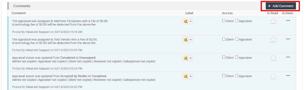 Comments 
Comment 
The appraisal was assigned to Matthew Fernandes with a Fee of SO.OO. 
A technology fee of SO.OO will be deducted from the above fee. 
Posted By ValueLink suppport on 02/1 5/2023 10:16 AM 
The appraisal was assigned to Test Vendor with a Fee of SO_OO_ 
A technology fee of SO.OO will be deducted from the above fee. 
Posted By ValueLink suppport on 02/13/2023 03:55 PM 
Appraisal status was updated from Completed to Unassigned. 
Admin not copied I Appraiser not copied I Client not copied I Reviewer not copied I Salesperson not copied. 
Posted By ValueLink suppport on 02/13/2023 03:53 PM 
Appraisal status was updated from Accepted by Vendorto Completed. 
Admin not copied I Appraiser not copied I Client not copied I Reviewer not copied I Salesperson not copied. 
Posted By ValueLink suppport on 02/13/2023 03:52 PM 
Label 
+ Add Comment 
Is Read Actions 
Access 
D Client D Appraiser 
D Client D Appraiser 
D Client D Appraiser 
D Client D Appraiser 