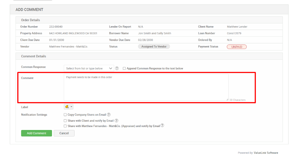 ADD COMMENT 
Order Details 
Order Number 
Property Address 
Client Due Date 
Vendor 
Comment Details 
Common Response 
Comment 
Label 
Notification Settings 
Add Comment 
232-00040 
642 HOWLAND INGLEWOOD CA 90301 
01 /31 /2030 
Matthew Fernandes - Matt&Co 
Select from list or type below 
Lender On Report 
Borrower Name 
Vendor Due Date 
Status 
N/A 
Jon Smith and Sally Smith 
02/28/2030 
Assigned To Vendor 
Client Name 
Loan Number 
Ordered By 
Payment Status 
Cl Append Common Response to the text below 
Payment needs to be made in this order 
Cl Copy Company Users on Email @ 
Cl Share with Client and notify by Email @ 
Cl Share with Matthew Fernandes - Matt&Co_ (Appraiser) and notify by Email@ 
Cancel 
Matthew Lender 
cone 3579 
N/A 
UNPAID 
38 Characters 
Powered By: ValueLink Software 