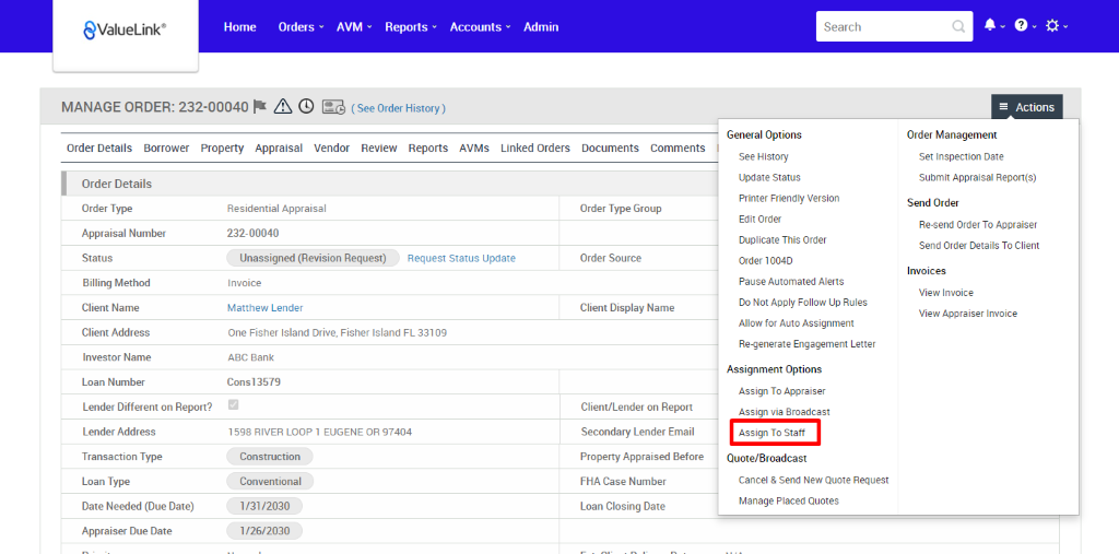 MANAGE ORDER: 232-00040 A @ (See Order History) 
Order Details Borrower Property Appraisal Vendor Review Reports 
€ValueLink' 
1598 RIVER LOOP EUGENE OR 97404 
Home 
Orders 
AVM 
Reports 
Accounts 
AVMS 
Admin 
Linked Orders 
Documents 
Comments 
Search 
General Options 
See History 
Update Status 
Printer Friendly Version 
Edit Order 
Duplicate This Order 
order 1004D 
Pause Automated Alerts 
Do Not Apply Follow Up Rules 
Allow for Auto Assignment 
Re-generate Engagement Letter 
Assignment Options 
Assign To Appraiser 
Assign via Broadcast 
Assign To Slatt 
Quote/8roadcast 
Cancel & Send New Quote Request 
Manage Placed Quotes 
Actions 
Order Details 
Order Type 
Appraisal Number 
Status 
Billing Method 
Client Name 
Client Address 
Investor Name 
Loan Number 
Lender Different on Report? 
Lender Address 
Transaction Type 
Loan Type 
Date Needed (Due Date) 
Appraiser Due Date 
Residential Appraisal 
232-00040 
Unassigned (Revision Request) 
Request Status Update 
Order Type Group 
Order Source 
Client Display Name 
Client/Lender on Report 
Secondary Lender Email 
Property Appraised Before 
FHA Case Number 
Loan Closing Date 
Order Management 
Set Inspection Date 
Submit Appraisal Report(s) 
Send Order 
Re-send Order To Appraiser 
Send Order Details To Client 
Invoices 
View Invoice 
View Appraiser Invoice 
Invoice 
Matthew Lender 
One Fisher Island Drive, 
ABC Bank 
Cons13579 
Construction 
Conventional 
1/3112030 
1126/2030 
Fisher Island FL 331 og 