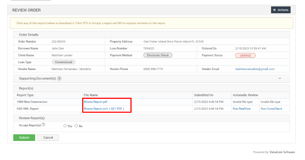 REVIEW ORDER 
Click any of the reports below to download it. Click YES to Accept a report and NO to request revisions to the report. 
Order Details 
Order Number 
Borrower Name 
Client Name 
Loan Type 
Vendor Name 
232-00039 
John Doe 
Matthew Lender 
Conventional 
Matthew Fernandes - Matt&Co_ 
= Actions 
210/2023 AM 
UNPAID 
matthewvaluelink@gmail.com 
Automatic Review 
File Name 
Mismo Report_pdf 
Mismo Report.xml 
Property Address 
Loan Number 
Payment Method 
Vendor Phone 
(GET PDF) 
One Fisher Island Drive Fisher Island FL 331 og 
7654321 
Electronic Check 
(888) ggg-7776 
Supporting Document(s) 2 
Report(s) 
Report Type 
1004 New Construction 
UAD XML Report 
Review Report(s) 
Accept 
Ordered On 
Payment Status 
Vendor Email 
Submitted On 
2/1 5/2023 PM 
2/1 5/2023 PM 
Invalid file type 
Run RealView 
O Yes 
Submit 
Cancel 
Invalid file type 
Run CrossCheck 
Powered By: ValueLink Software 