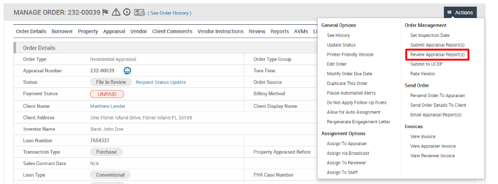 MANAGE ORDER: 232-00039 A @ (See Order History) 
Order Details Borrower Property Appraisal Vendor Client Comments 
Vendor Instructions 
Review 
Reports 
AVMS 
Order Details 
Order Type 
Appraisal Number 
Status 
Payment Status 
Client Name 
Client Address 
Investor Name 
Loan Number 
Transaction Type 
Sales Contract Date 
Loan Type 
Residential Appraisal 
232-00039 @ 
File In Review Request Status Update 
UNPAID 
Matthew Lender 
One Fisher Island Drive, 
Bank John Doe 
7654321 
Purchase 
N/A 
Conventional 
Fisher Island FL 331 og 
Order Type Group 
Turn Time 
Order Source 
Billing Method 
Client Display Name 
Property Appraised Before 
FHA Case Number 
General Options 
See History 
Update Status 
Printer Friendly Version 
Edit Order 
Modify Order Due Date 
Duplicate This Order 
Pause Automated Alerts 
Do Not Apply Follow Up Rules 
Allow for Auto Assignment 
Re-generate Engagement Letter 
Assignment Options 
Assign To Appraiser 
Assign via Broadcast 
Assign To Reviewer 
Assign To Staff 
= Actions 
Order Management 
Set Inspection Date 
Submit Appraisal Report(s) 
Review Appraisal Report(s) 
Submit to ucop 
Rate Vendor 
Send Order 
Re-send Order To Appraiser 
Send Order Details To Client 
Email Appraisal Report(s) 
Invoices 
View Invoice 
View Appraiser Invoice 
View Reviewer Invoice 