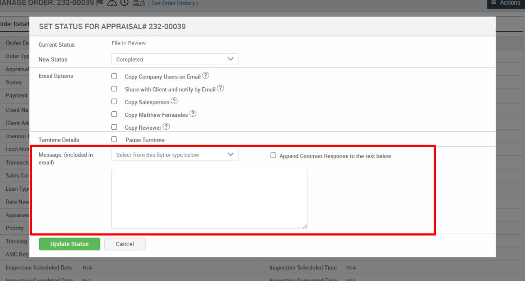 ( See Order History ) 
SET STATUS FOR APPRAISAL* 232-00039 
Actions 
)rder 
Order 
Order T 
Apprai 
Status 
P aym 
Client N 
Client 
Investo 
Loan N 
Transa 
Sales 
Loan Ty 
Date N 
Apprais 
Priority 
Tracki 
AMC 
Current Status 
New Status 
Email Options 
Turntime Details 
Message: (included in 
email) 
Update Status 
File In Review 
Completed 
Copy Company Users on Email@ 
Share with Client and notify by Email@ 
Copy Salesperson 
Copy Matthew Fernandes@ 
Copy Reviewer@ 
Pause Turntime 
Select from this list or type below 
Cancel 
Cl Append Common Response to the text below 
Inspection Scheduled Date 
N/A 
Inspection Scheduled Time 
N/A 