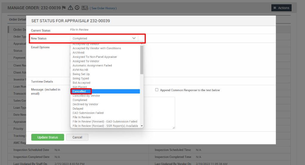 MANAGE ORDER: 232-00039 A @ (SeeOrderHistory) 
File In Review (Revised) - EAD Submission Failed 
File In Review (Revised) - SSR Report(s) Available 
Actions 
Order D 
Order 
Order 
Apprai 
Status 
Payme 
Client 
Client 
Invest 
Transa 
Sales 
Loan T 
Date N 
Apprai 
Priori 
Tracki 
AMC R 
SET STATUS FOR APPRAISAL* 232-00039 
Current Status 
New Status 
Email Options 
Turntime Details 
Message: (included in 
email) 
File In Review 
Completed 
Accepted By Vendor with Conditions 
Archived 
Assigned To Non-panel Appraiser 
Assigned To Vendor 
Automatic Assignment Failed 
AVM-NO Hit 
Being Set IJp 
Being Typed 
Bid Accepted 
Bid Placed 
Cancelled 
Cance ed ay Vendor 
Completed 
Declined by Vendor 
Delayed 
EAD Submission Failed 
File In Review 
Cancel 
Cl Append Common Response to the text below 
Inspection Scheduled Date 
Inspection Completed Date 
N/A 
N/A 
Inspection Scheduled Time 
Inspection Completed Time 
N/A 
N/A 