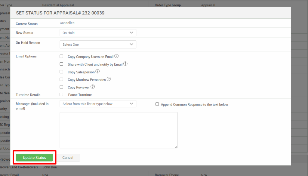 derT 
pral 
teN 
pral 
ority 
ICR 
SET STATUS FOR APPRAISAL* 232-00039 
Current Status 
New Status 
On-Hold Reason 
Email Options 
Turntime Details 
Message: (included in 
email) 
Update Status 
Cancelled 
On Hold 
Select One 
Copy Company Users on Email@ 
Share with Client and notify by Email@ 
Copy Salesperson 
Copy Matthew Fernandes@ 
Copy Reviewer@ 
Pause Turntime 
Select from this list or type below 
Cancel 
Cl Append Common Response to the text below 