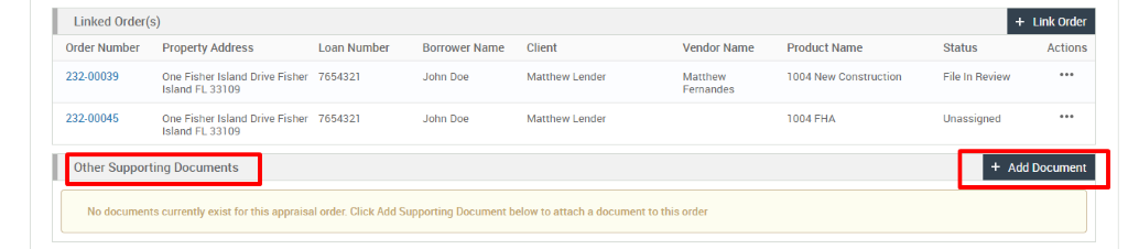 Linked Order(s) 
Order Number 
232-00039 
232-00045 
Link Order 
Actions 
Property Address 
One Fisher Island Drive Fisher 
Island FL 331 og 
One Fisher Island Drive Fisher 
Island FL 331 og 
Loan Number 
7654321 
7654321 
Borrower Name 
John Doe 
John Doe 
Client 
Matthew Lender 
Matthew Lender 
Vendor Name 
Matthew 
Fernandes 
Product Name 
1004 New Construction 
1004 FHA 
Status 
File In Review 
unassigned 
Other Supporting Documents 
No documents currently exist for this appraisal order. Click Add Supporting Document below to attach a document to this order 
+ Add Document 