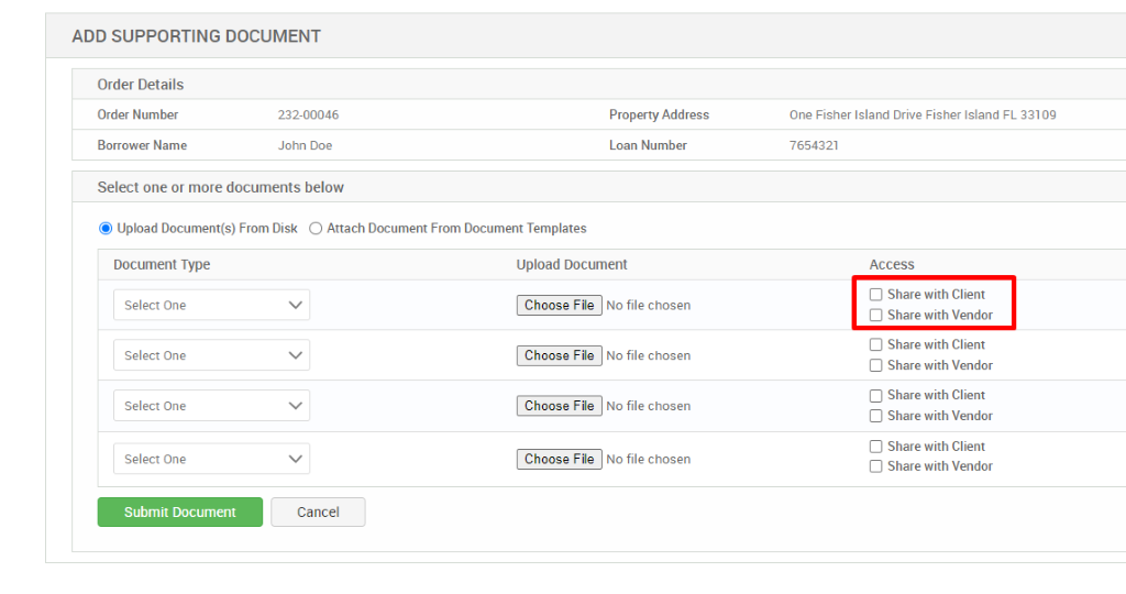 ADD SUPPORTING DOCUMENT 
Order Details 
Order Number 
Borrower Name 
232-00046 
John Doe 
Property Address 
Loan Number 
Select one or more documents below 
@ Upload Document(s) From Disk O Attach Document From Document Templates 
Document Type 
Select One 
Select One 
Select One 
Select One 
Submit Document 
Upload Document 
Choose File 
Choose File 
Choose File 
Choose File 
No file chosen 
No file chosen 
No file chosen 
No file chosen 
One Fisher Island Drive Fisher Island FL 33109 
7654321 
Access 
Cl Share with Client 
Share with Vendor 
Cl Share with Client 
Cl Share with Vendor 
Cl Share with Client 
Cl Share with Vendor 
Cl Share with Client 
Cl Share with Vendor 
Cancel 