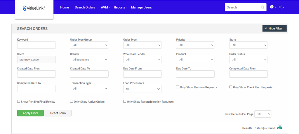 €ValueLink' 
SEARCH ORDERS 
Keyword 
Client 
Matthew Lender 
Created Date From 
Completed Date To 
Cl Show Pending Final Review 
Home 
Search Orders 
Order Type Group 
Branch 
All Branches 
Created Date To 
Transaction Type 
AVM 
Reports v 
Manage Users 
Search 
State 
Order Status 
v Hide Filter 
Order Type 
Wholesale Lender 
Due Date From 
Loan Processors 
Cl Only Show Reconsideration Requests 
Priority 
Product 
Due Date To 
Cl Only Show Revision Requests 
Completed Date From 
Cl Only Show Client Rev. Requests 
Cl Only Show Active Orders 
Apply Filter 
Reset Form 
Show Records Per Page 
50 
Results : 5 item(s) found Ö 