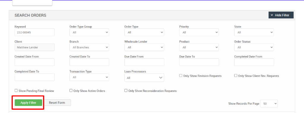 SEARCH ORDERS 
Keyword 
232-00045 
Client 
Matthew Lender 
Created Date From 
Completed Date To 
Cl Show Pending Final Review 
Order Type Group 
Branch 
All Branches 
Created Date To 
Transaction Type 
Cl Only Show Active Orders 
Order Type 
Wholesale Lender 
Due Date From 
Loan Processors 
Cl Only Show Reconsideration Requests 
Priority 
Product 
Due Date To 
Cl Only Show Revision Requests 
Hide Filter 
State 
Order Status 
Completed Date From 
Cl Only Show Client Rev. Requests 
Apply Filter 
Reset Form 
Show Records Per Page 
50 
