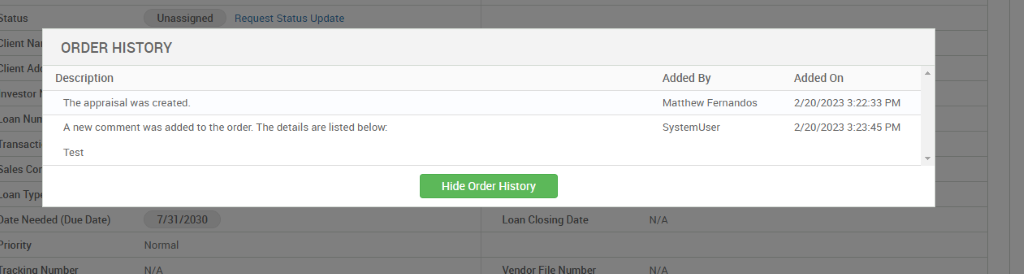 5tatus 
N 
n vest 
_oan N 
)ate Need 
'riority 
ORDER HISTORY 
Description 
The appraisal was created. 
A new comment was added to the order. The details are listed below: 
Test 
Hide Order History 
Normal 
Added By 
Matthew Fernandos 
System user 
Added On 
2/20/2023 322-33 PM 
2/20/2023 PM 
