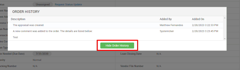 ORDER HISTORY 
Description 
resto 
The appraisal was created. 
A new comment was added to the order. The details are listed below: 
Hide Order History 
Loan Closing Da 
Vendor File Number 
Added By 
Matthew Fernandos 
System user 
N/A 
Added On 
2/20/2023 322-33 PM 
2/20/2023 PM 
Test 
teN 
ority 
Icking Number 
Normal 
N/A 
