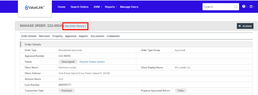 €ValueLink' 
Home 
Search Orders 
AVM 
Documents 
Reports v 
Comments 
Manage Users 
Order Type Group 
Client Display Name 
Property Appraised Before 
Search 
MANAGE ORDER: 232-0004 
Order Details Borrower Property Appraisal Reports 
Actions 
Order Details 
Order Type 
Appraisal Number 
Status 
Client Name 
Client Address 
Investor Name 
Loan Number 
Transaction Type 
Residential Appraisal 
232-00045 
Unassigned 
Matthew Lender 
Request Status Update 
One Fisher Island Drive, Fisher Island FL 331 
N/A 
888999777 
Purchase 
Appraisal 
M's Lender Co. 
False 