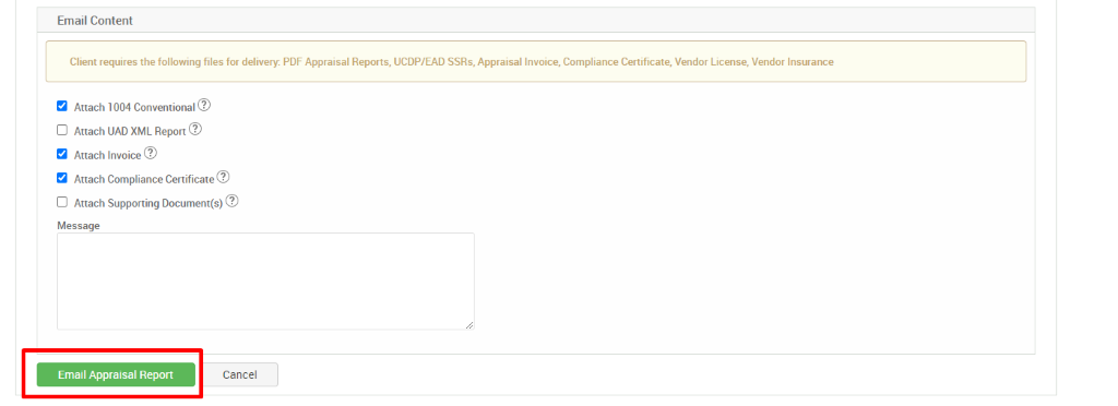 Email Content 
Client requires the following files for delivery. PDF Appraisal Reports, UCDP/EAD SSRs, Appraisal Invoice, Compliance Certificate, Vendor License, Vendor Insurance 
Attach 1004 Conventional@ 
Cl Attach IJAD XML Report@ 
Attach Invoice@ 
Attach Compliance Certificate@ 
Cl Attach Supporting Document(s)@ 
Message 
Email Appraisal Report 
Cancel 