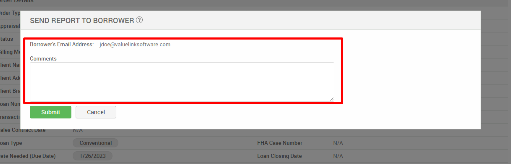 Irder T 
SEND REPORT TO BORROWER @ 
,ppral 
tat us 
Borrower's Email Address: jdoe@valuelinksoftware.com 
Comments 
:lient 
oan N 
Submit 
ransa 
oan Type 
late Needed (Due Date) 
Cancel 
Conventional 
FHA Case Number 
Loan Closing Date 
N/A 
N/A 