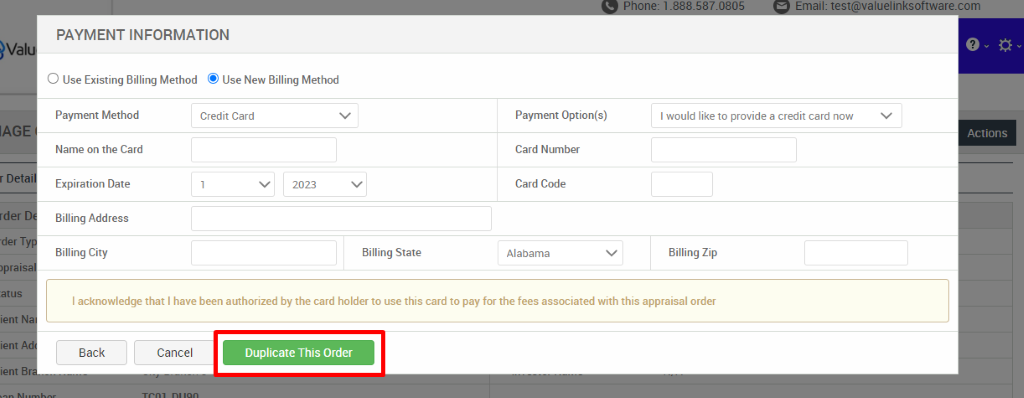 )val 
rder 
-der T 
)pral 
ient 
ient 
ient B 
PAYMENT INFORMATION 
O Use Existing Billing Method @ Use New Billing Method 
Payment Method 
Name on the Card 
Expiration Date 
Billing Address 
Billing City 
Credit Card 
2023 
Billing State 
Payment Option(s) 
Card Number 
Card Code 
Alabama 
com 
I would like to provide a credit card now 
Actions 
Billing Zip 
I acknowledge that I have been authorized by the card holder to use this card to pay for the fees associated with this appraisal order 
Back 
Cancel 
Duplicate This Order 