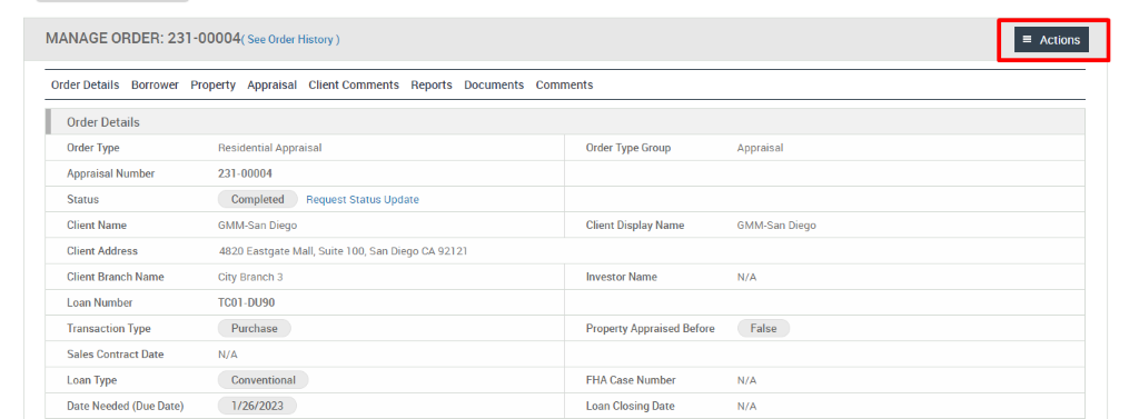 MANAGE ORDER: 231-00004( see Order ) 
Order Details Borrower Property Appraisal Client Comments 
Reports 
Documents 
Order Details 
Order Type 
Appraisal Number 
Status 
Client Name 
Client Address 
Client Branch Name 
Loan Number 
Transaction Type 
Sales Contract Date 
Loan Type 
Date Needed (Due Date) 
Residential Appraisal 
231-00004 
Completed 
Request Status Update 
GMM-San Diego 
4820 Eastgate Mall, Suite 100, san Diego CA 92121 
City Branch 3 
TC01-DU90 
Purchase 
N/A 
Conventional 
1126/2023 
Comments 
Order Type Group 
Client Display Name 
Investor Name 
Property Appraised Before 
FHA Case Number 
Loan Closing Date 
Actions 
Appraisal 
GMM-San Diego 
N/A 
False 
N/A 
N/A 