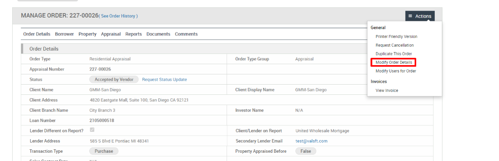 MANAGE ORDER: 227-00026( see Order History) 
Order Details Borrower Property Appraisal Reports 
Documents 
Comments 
Order Details 
Order Type 
Appraisal Number 
Status 
Client Name 
Client Address 
Client Branch Name 
Loan Number 
Lender Different on Report? 
Lender Address 
Transaction Type 
Residential Appraisal 
227-00026 
Accepted by Vendor 
GMM-San Diego 
Request Status Update 
Order Type Group 
Client Display Name 
Investor Name 
Client/Lender on Report 
Secondary Lender Email 
Property Appraised Before 
Appraisal 
GMM-San Diego 
N/A 
United Wholesale Mortgage 
test@valsft.com 
False 
= Actions 
General 
Printer Friendly Version 
Request Cancellation 
Duplicate This Order 
Modify Order Details 
Modify Users for Order 
Invoices 
View Invoice 
4820 Eastgate Mall, Suite 100, san Diego CA 92121 
City Branch 3 
210500051 g 
585 S Blvd E Pontiac Ml 48341 
Purchase 