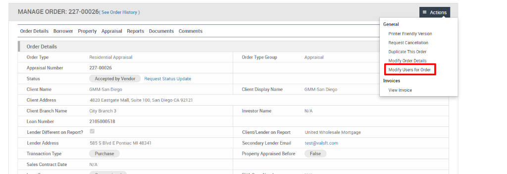MANAGE ORDER: 227-00026( see Order History) 
Order Details Borrower Property Appraisal Reports 
Documents 
Comments 
Order Details 
Order Type 
Appraisal Number 
Status 
Client Name 
Client Address 
Client Branch Name 
Loan Number 
Lender Different on Report? 
Lender Address 
Transaction Type 
Sales Contract Date 
Residential Appraisal 
227-00026 
Accepted by Vendor 
GMM-San Diego 
Request Status Update 
Order Type Group 
Client Display Name 
Investor Name 
Client/Lender on Report 
Secondary Lender Email 
Property Appraised Before 
Appraisal 
GMM-San Diego 
N/A 
United Wholesale Mortgage 
test@valsft.com 
False 
Actions 
General 
Printer Friendly Version 
Request Cancellation 
Duplicate This Order 
Modi Order Details 
Modify Users for Order 
Invoices 
View Invoice 
4820 Eastgate Mall, suite 100, san Diego CA 92121 
City Branch 3 
210500051 g 
585 S Blvd E Pontiac Ml 48341 
Purchase 
N/A 
