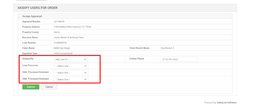 MODIFY USERS FOR ORDER 
Assign Appraisal 
Appraisal Number 
Property Address 
Property County 
Borrower Name 
Loan Number 
Client Name 
Appraisal Type 
Ordered By 
Loan Processor 
Addl. Processor/Assistant 
Addl. Processor/Assistant 
227-00026 
7700 Bellaire Blvd Houston TX 77036 
Harris 
Justin Bieber & Anthony Fauci 
2105000518 
GMM-San Diego 
1 004 Conventional 
Aac o 
— Select One — 
— Select One — 
— Select One — 
Client Branch Name 
Orderer Phone 
Submit 
Cancel 
City Branch 3 
(713) 701-5322 
Powered By: ValueLink Software 
