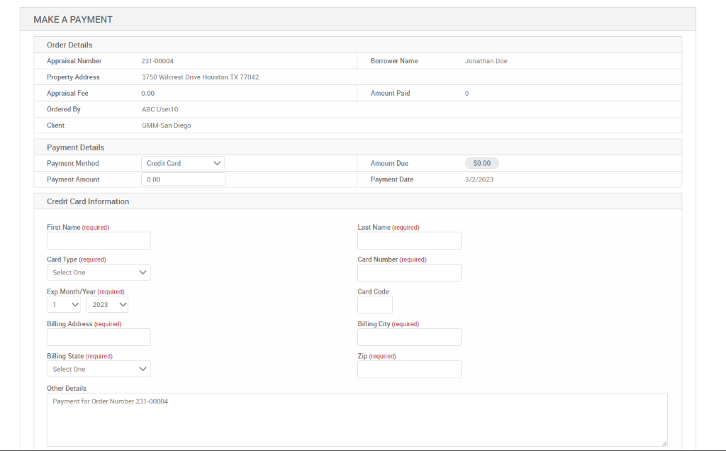MAKE A PAYMENT 
Order Details 
Appraisal Number 
Property Address 
Appraisal Fee 
Ordered By 
Client 
Payment Details 
Payment Method 
Payment Amount 
Credit Card Information 
First Name (required) 
Card Type (required) 
Select One 
Exp Month/Year (required) 
VI 2023 V 
Billing Address (required) 
Billing State (required) 
Select One 
Other Details 
231-00004 
3750 Wilcrest Drive Houston TX 77042 
ABC useno 
GMM-San Diego 
Credit Card 
Borrower Name 
Amount Paid 
Amount Due 
Payment Date 
Last Name (required) 
Card Number (required) 
Card Code 
Billing City (required) 
Zip (required) 
Jonathan Doe 
3/2/2023 
Payment for Order Number 231-00004 