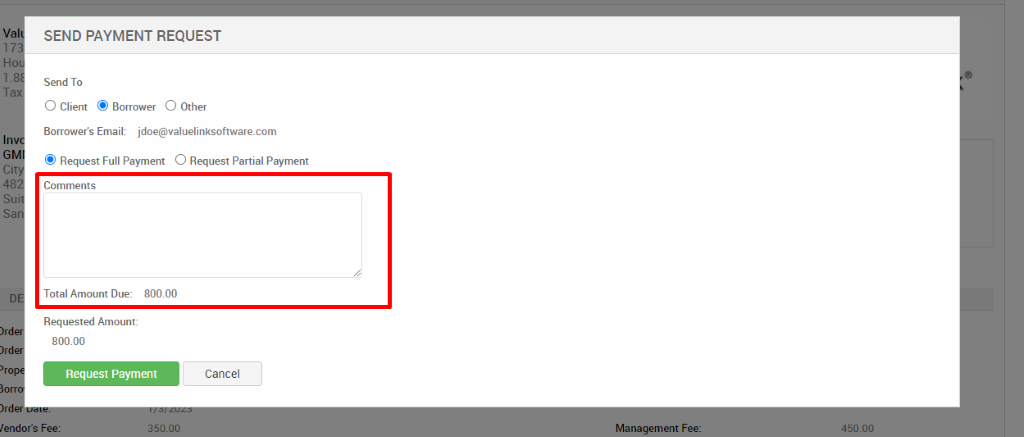 v 
Ci 
4 
s 
s 
)rd 
SEND PAYMENT REQUEST 
Send To 
O Client @ Borrower O Other 
Borrower's Email: jdoe@valuelinksoftware.com 
@ Request Full Payment O Request Partial Payment 
Comments 
Total Amount Due: 800.00 
Requested Amount: 
800.00 
Request Payment 
Cancel 
lendor's Fee: 
350.00 
Management Fee: 
450.00 