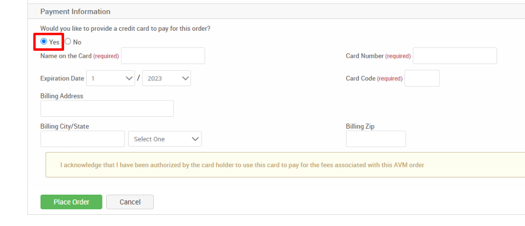 Payment Information 
Would you like to provide a credit card to pay for this order? 
@ Yes O No 
Name on the Card (required) 
Expiration Date 1 
Billing Address 
Billing City/State 
2023 
Select One 
Card Number (required) 
Card Code (required) 
Billing Zip 
I acknowledge that I have been authorized by the card holder to use this card to pay for the fees associated with this AVM order 
Place Order 
Cancel 