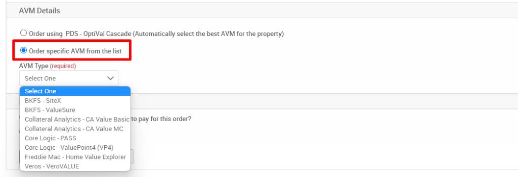 AVM Details 
O Order using PDS - OptiVal Cascade (Automatically select the best AVM forthe property) 
@ Order specific AVM from the list 
AVM Type (required) 
Select One 
Select One 
3KFS - Sitex 
BKFS - valuesure 
Collateral Analytics -CA Value Basic o pay for this order? 
Collateral Analytics - CA Value MC 
core Logic - PASS 
Core Logic - ValuePoint4 (VP4) 
Freddie Mac - Home Value Explorer 
Veros - VeroVALUE 