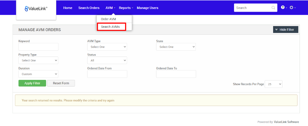 €ValueLink' 
MANAGE AVM ORDERS 
Home 
Search Orders 
AVM 
Reports 
Order AVM 
Search AVMs 
AVM Type 
Select One 
Status 
Ordered Date From 
Manage Users 
State 
Select One 
Ordered Date To 
Search 
Show Records Per Page 
Hide Filter 
Keyword 
Property Type 
Select One 
Duration 
Custom 
Apply Filter 
Reset Form 
25 
Your search returned no results. Please modify the criteria and try again 
Powered By: ValueLink Software 