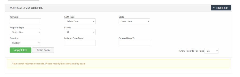 MANAGE AVM ORDERS 
Hide Filter 
Keyword 
Property Type 
Select One 
Duration 
Custom 
Apply Filter 
AVM Type 
Select One 
Status 
Ordered Date From 
State 
Select One 
Ordered Date To 
Reset Form 
Show Records Per Page 
25 
Your search returned no results. Please modify the criteria and try again 