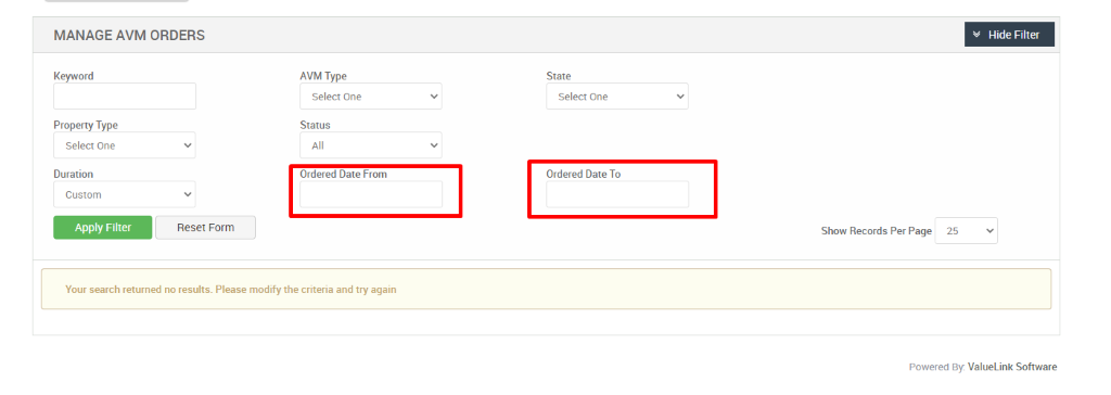MANAGE AVM ORDERS 
Keyword 
Property Type 
Select One 
Duration 
Custom 
Reset Form 
Hide Filter 
AVM Type 
Select One 
Status 
Ordered Date From 
State 
Select One 
Ordered Date To 
Show Records Per Page 
25 
Your search returned no results. Please modify the criteria and try again 
Powered By: ValueLink Software 