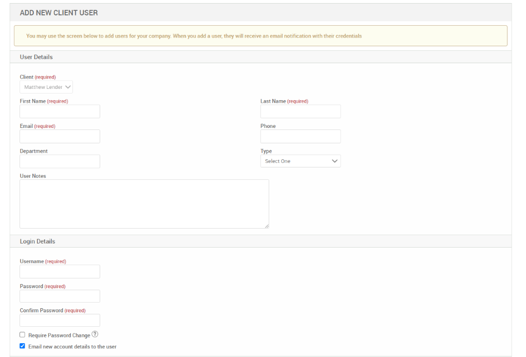 ADD NEW CLIENT USER 
You may use the screen below to add users for your company. When you add a user, they will receive an email notification with their credentials 
User Details 
Client (required) 
Matthew Lender v 
First Name (required) 
Email (required) 
Department 
User Notes 
Login Details 
Username (required) 
Password (required) 
Confirm Password (required) 
Cl Require Password Change@ 
Email new account details to the user 
Last Name (required) 
Phone 
Type 
Select One 