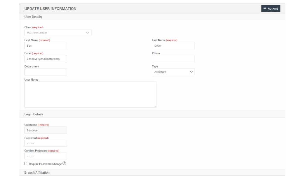 UPDATE USER INFORMATION 
User Details 
Client (required) 
Matthew Lender 
First Name (required) 
Email (required) 
Bendover@mailinator.com 
Department 
User Notes 
Login Details 
Username (required) 
Bendover 
Password (required) 
Confirm Password (required) 
Cl Require Password Change@ 
Branch Affiliation 
= Actions 
Last Name (required) 
Dover 
Phone 
Type 
Assistant 