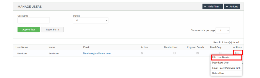 MANAGE USERS 
Username 
User Name 
Bendover 
Hide Filter 
= Actions 
Reset Form 
Name 
Ben Dover 
Status 
Email 
dendover@mailinator.com 
Show records per page 
25 
Result: 1 item(s) found 
Active 
Master User 
Copy on Emails 
Read Only 
Actions 
Edit User Details 
Deactivate User 
Email Reset Password Link 
Delete User 