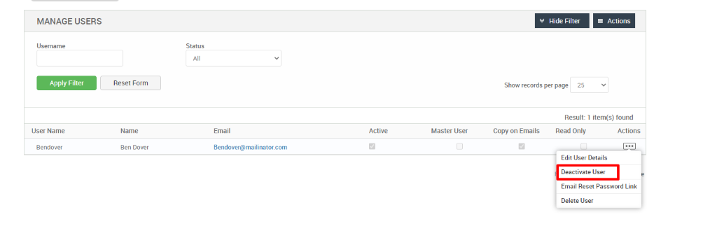 MANAGE USERS 
Username 
Apply Filter 
User Name 
Bendover 
Hide Filter 
= Actions 
Reset Form 
Name 
Ben Dover 
Status 
Email 
dendover@mailinator.com 
Show records per page 
25 
Result: 1 item(s) found 
Active 
Master User 
Copy on Emails 
Read Only 
Actions 
Edit User Details 
Deactivate User 
Email Reset Password Link 
Delete User 
