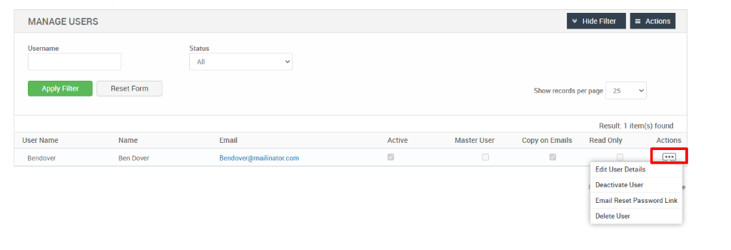 MANAGE USERS 
Username 
Apply Filter 
User Name 
Bendover 
Hide Filter 
= Actions 
Reset Form 
Name 
Ben Dover 
Status 
Email 
dendover@mailinator.com 
Show records per page 
25 
Result: 1 item(s) found 
Active 
Master User 
Copy on Emails 
Read Only 
Actions 
Edit User Details 
Deactivate User 
Email Reset Password Link 
Delete User 