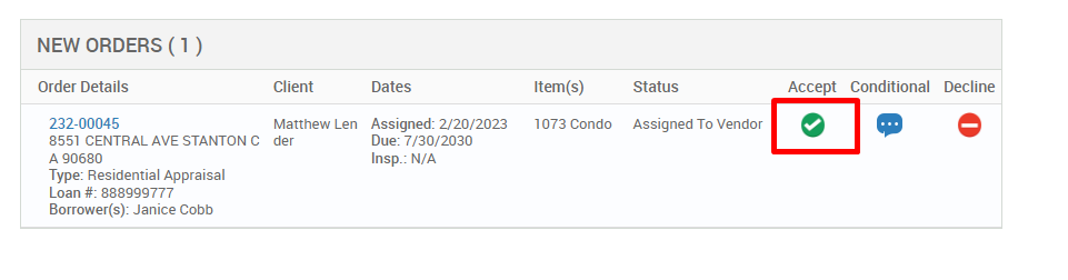 NEW ORDERS (1 ) 
Order Details 
232-00045 
8551 CENTRAL AVE STANTON C 
A g0680 
Type: Residential Appraisal 
Loan # 888ggg777 
Borrower(s): Janice Cobb 
Client 
Matthew Len 
der 
Dates 
Assigned: 2/20/2023 
Due: 7/30/2030 
Insp.: N/A 
Item(s) 
1073 Condo 
Status 
Assigned To Vendor 
Accept 
Conditional 
Decline 