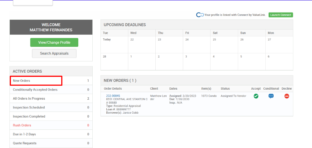 c 
O Your profile is linked with Connect by ValueLink_ 
WELCOME 
MATTHEW FERNANDES 
View/Change Profile 
Search Appraisals 
ACTIVE ORDERS 
New Orders 
Conditionally Accepted Orders 
All Orders In Progress 
Inspection Scheduled 
Inspection Completed 
Rush Orders 
Due in 1-2 Days 
Quote Requests 
UPCOMING DEADLINES 
Launch Connect 
Mon 
Tue 
Today 
Wed 
Thu 
Client 
Matthew Len 
der 
0 
2 
0 
0 
0 
0 
Dates 
Assigned: 2/20/2023 
Due: 7/30/2030 
Insp.: N/A 
Sat 
Item(s) 
1073 Condo 
Sun 
NEW ORDERS (1 ) 
Order Details 
232-00045 
8551 CENTRAL AVE STANTON C 
A 90680 
Type: Residential Appraisal 
Loan # 888ggg777 
Borrower(s): Janice Cobb 
Status 
Assigned To Vendor 
Accept Conditional 
Decline 