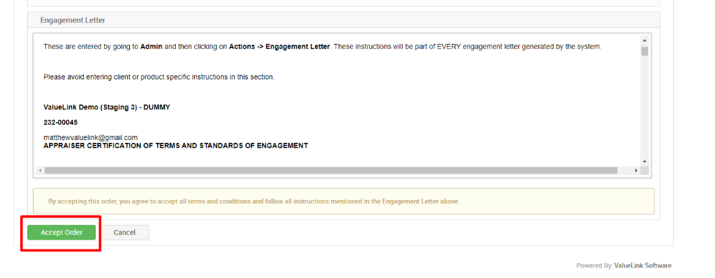 Engagement Letter 
These are entered by going to Admin and then clicking on Actions Engagement Letter. These instructions will be pan of EVERY engagement letter generated by the system. 
Please avoid entering client or product specific instructions in this sectiom 
valueurlk Demo (Staging 3) - DUMMY 
232-00045 
mattnevwaluelink@gmail.com 
APPRAISER CERTIFICATION OF TERMS AND STANDARDS OF ENGAGEMENT 
By accepting this order, you agree to accept all terms and conditions and follow all instructions mentioned in the Engagement Letter above. 
Accept Order 
Cancel 
Powered By. ValueLink Software 