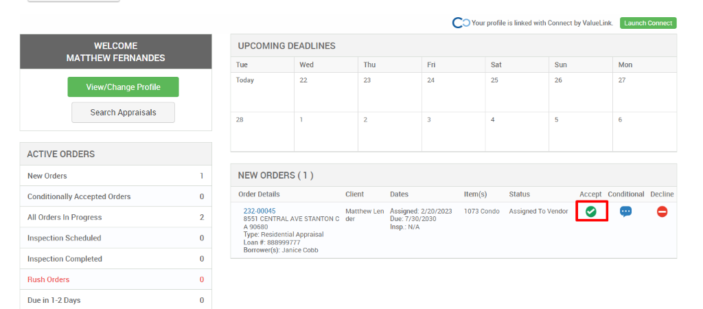 c 
O Your profile is linked with Connect by ValueLink_ 
WELCOME 
MATTHEW FERNANDES 
View/Change Profile 
Search Appraisals 
ACTIVE ORDERS 
New Orders 
Conditionally Accepted Orders 
All Orders In Progress 
Inspection Scheduled 
Inspection Completed 
Rush Orders 
Due in 1-2 Days 
UPCOMING DEADLINES 
Launch Connect 
Mon 
Tue 
Today 
Wed 
Thu 
Client 
Matthew Len 
der 
0 
2 
0 
0 
0 
Dates 
Assigned: 2/20/2023 
Due: 7/30/2030 
Insp.: N/A 
sat 
Item(s) 
1073 Condo 
Sun 
NEW ORDERS (1 ) 
Order Details 
232-00045 
8551 CENTRAL AVE STANTON C 
A g0680 
Type: Residential Appraisal 
Loan # 888ggg777 
Borrower(s): Janice Cobb 
Status 
Assigned To Vendor 
Accept 
Conditional 
Decline 