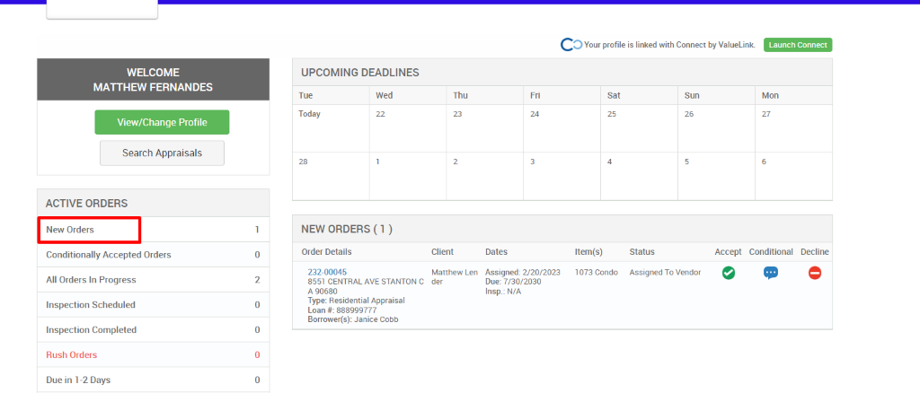 c 
O Your profile is linked with Connect by ValueLink_ 
WELCOME 
MATTHEW FERNANDES 
View/Change Profile 
Search Appraisals 
ACTIVE ORDERS 
New Orders 
Conditionally Accepted Orders 
All Orders In Progress 
Inspection Scheduled 
Inspection Completed 
Rush Orders 
Due in 1-2 Days 
UPCOMING DEADLINES 
Launch Connect 
Mon 
Tue 
Today 
Wed 
Thu 
Client 
Matthew Len 
der 
0 
2 
0 
0 
0 
Dates 
Assigned: 2/20/2023 
Due: 7/30/2030 
Insp.: N/A 
sat 
Item(s) 
1073 Condo 
Sun 
NEW ORDERS (1 ) 
Order Details 
232-00045 
8551 CENTRAL AVE STANTON C 
A 90680 
Type: Residential Appraisal 
Loan # 888ggg777 
Borrower(s): Janice Cobb 
Status 
Assigned To Vendor 
Accept Conditional 
Decline 