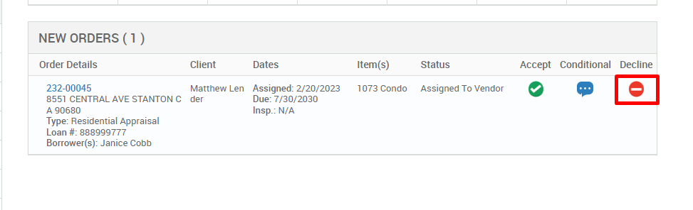 NEW ORDERS (1 ) 
Order Details 
232-00045 
8551 CENTRAL AVE STANTON C 
A g0680 
Type: Residential Appraisal 
Loan # 888ggg777 
Borrower(s): Janice Cobb 
Client 
Matthew Len 
der 
Dates 
Assigned: 2/20/2023 
Due: 7/30/2030 
Insp.: N/A 
Item(s) 
1073 Condo 
Status 
Assigned To Vendor 
Accept 
Conditional 
Decline 
