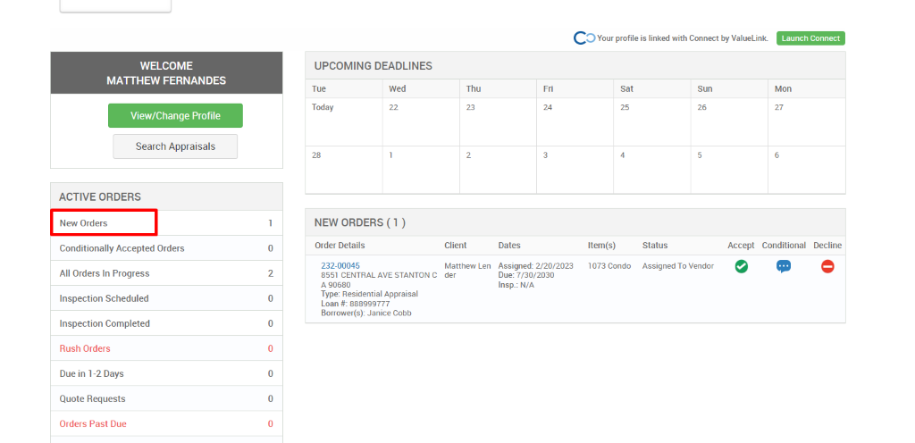 c 
O Your profile is linked with Connect by ValueLink_ 
WELCOME 
MATTHEW FERNANDES 
View/Change Profile 
Search Appraisals 
ACTIVE ORDERS 
New Orders 
Conditionally Accepted Orders 
All Orders In Progress 
Inspection Scheduled 
Inspection Completed 
Rush Orders 
Due in 1-2 Days 
Quote Requests 
Orders Past Due 
UPCOMING DEADLINES 
Launch Connect 
Mon 
Tue 
Today 
Wed 
Thu 
Client 
Matthew Len 
der 
0 
2 
0 
0 
0 
0 
Dates 
Assigned: 2/20/2023 
Due: 7/30/2030 
Insp.: N/A 
sat 
Item(s) 
1073 Condo 
Sun 
NEW ORDERS (1 ) 
Order Details 
232-00045 
8551 CENTRAL AVE STANTON C 
A g0680 
Type: Residential Appraisal 
Loan 888ggg777 
Borrower(s): Janice Cobb 
Status 
Assigned To Vendor 
Accept Conditional 
Decline 