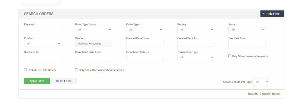 SEARCH ORDERS 
Keyword 
Product 
Due Date To 
Cl Exclude On Hold Orders 
Apply Filter 
Order Type Group 
Vendor 
Matthew Fernandes 
Completed Date From 
Cl Only Show Reconsideration Requests 
Reset Form 
Order Type 
Created Date From 
Completed Date To 
Priority 
Created Date To 
Transaction Type 
v Hide Filter 
State 
Due Date From 
Cl Only Show Revision Requests 
Show Records Per Page 
50 
Results : 3 item(s) found 