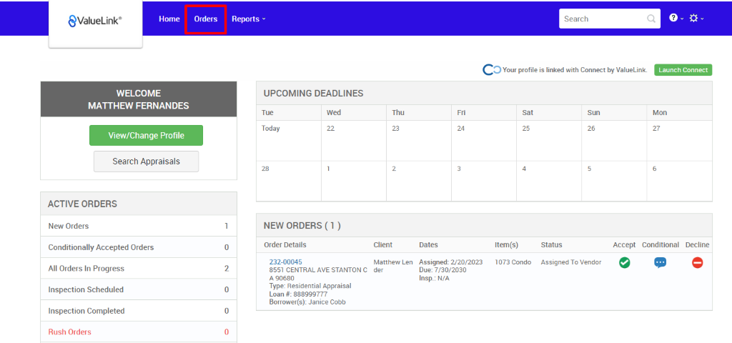 €ValueLink' 
Home 
Orders 
0 
2 
0 
0 
Reports v 
UPCOMING DEADLINES 
Search 
c 
O Your profile is linked with Connect by ValueLink_ 
WELCOME 
MATTHEW FERNANDES 
View/Change Profile 
Search Appraisals 
ACTIVE ORDERS 
New Orders 
Conditionally Accepted Orders 
All Orders In Progress 
Inspection Scheduled 
Inspection Completed 
Rush Orders 
Launch Connect 
Mon 
Tue 
Today 
Wed 
Thu 
Client 
Matthew Len 
der 
sat 
Item(s) 
1073 Condo 
Sun 
NEW ORDERS (1 ) 
Order Details 
232-00045 
8551 CENTRAL AVE STANTON C 
A g0680 
Type: Residential Appraisal 
Loan # 888ggg777 
Borrower(s): Janice Cobb 
Dates 
Assigned: 2/20/2023 
Due: 7/30/2030 
Insp.: N/A 
Status 
Assigned To Vendor 
Accept Conditional 
Decline 