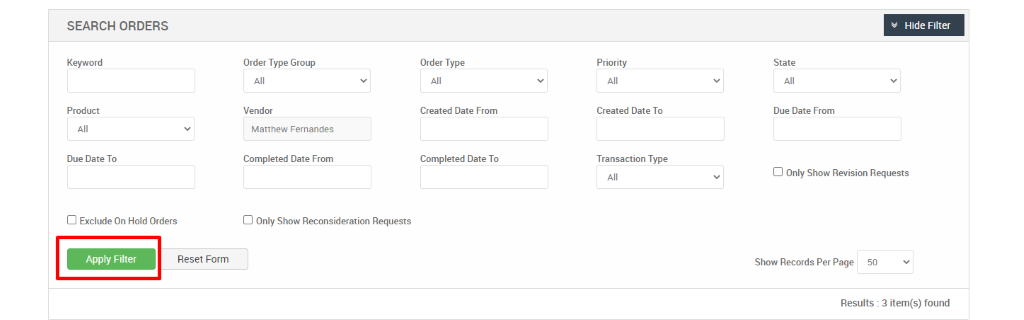 SEARCH ORDERS 
Keyword 
Product 
Due Date To 
Cl Exclude On Hold Orders 
Apply Filter 
Order Type Group 
Vendor 
Matthew Fernandes 
Completed Date From 
Cl Only Show Reconsideration Requests 
Reset Form 
Order Type 
Created Date From 
Completed Date To 
Priority 
Created Date To 
Transaction Type 
v Hide Filter 
State 
Due Date From 
Cl Only Show Revision Requests 
Show Records Per Page 
50 
Results : 3 item(s) found 