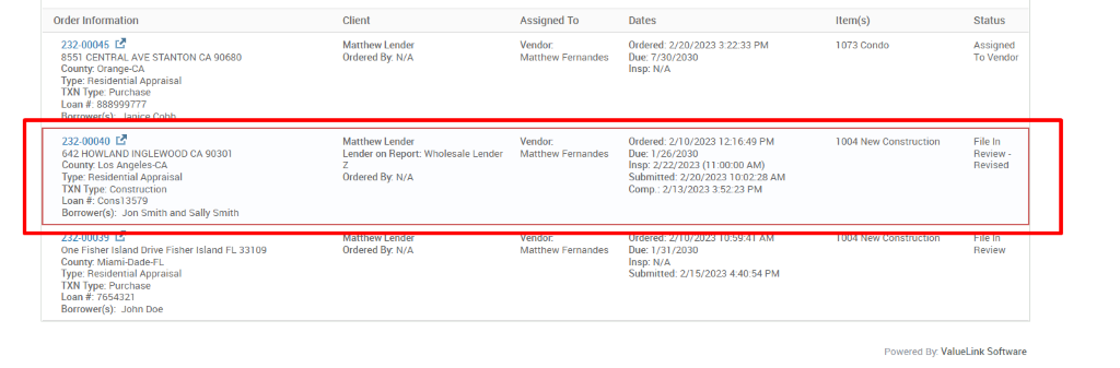 Order Information 
Client 
232-00045 C.B 
Matthew Lender 
Ordered By: N/A 
8551 CENTRAL AVE STANTON CA 90680 
County. Orange-CA 
Type: Residential Appraisal 
TXN Type: Purchase 
Loan # 888999777 
232-00040 C.B 
Matthew Lender 
Lender on Report Wholesale Lender 
642 HOWLAND INGLEWOOD CA 90301 
County. Los Angeles-CA 
Type: Residential Appraisal 
Ordered By: N/A 
TXN Type: Construction 
Loan # cons13579 
Borrower(s): Jon Smith and Sally Smith 
ew en er 
One Fisher Island Drive Fisher Island FL 331 og 
Ordered By: N/A 
County. Miami-Dade-FL 
Type: Residential Appraisal 
TXN Type: Purchase 
Loan # 7654321 
Borrower(s): John Doe 
Assigned To 
Vendor. 
Matthew Fernandes 
Vendor. 
Matthew Fernandes 
en r. 
Matthew Fernandes 
Dates 
Ordered: 2/20/2023 PM 
Due: 7/30/2030 
Insp: N/A 
Ordered: 2/10/2023 12-1 6:49 PM 
Due: 1 
Insp: 2'22'2023 AM) 
Submitted: 2/20/2023 AM 
Comp.: 2/13/2023 352-23 PM 
r re 
Due: 1/31/2030 
Insp: N/A 
Submitted: 2/1 5/2023 PM 
Item(s) 
1073 Condo 
1004 New Construction 
ew 
ons ruc Ion 
Status 
Assigned 
To Vendor 
File In 
Review - 
Revised 
Review 
Powered ValueLink Software 