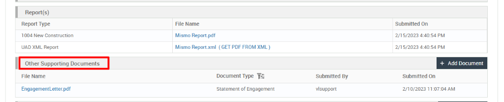 Report(s) 
Report Type 
1004 New Construction 
UAD XML Report 
Other Supporting Documents 
File Name 
EngagementLetter.pdf 
File Name 
Mismo Report_pdf 
Mismo Report.xml 
( GET PDF FROM XML ) 
Document Type 
Statement of Engagement 
Submitted By 
vlsupport 
Submitted On 
2/1 5/2023 PM 
2/1 5/2023 PM 
+ Add Document 
Submitted On 
2/10/2023 AM 