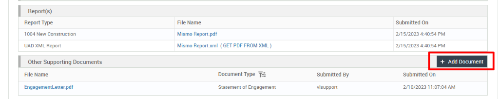 Report(s) 
Report Type 
1004 New Construction 
UAD XML Report 
Other Supporting Documents 
File Name 
EngagementLetter. pdf 
File Name 
Mismo Report_pdf 
Mismo Report.xml 
( GET PDF FROM XML ) 
Document Type 
Statement of Engagement 
Submitted By 
vlsupport 
Submitted On 
2/1 5/2023 PM 
2/1 5/2023 PM 
+ Add Document 
Submitted On 
2/10/2023 AM 