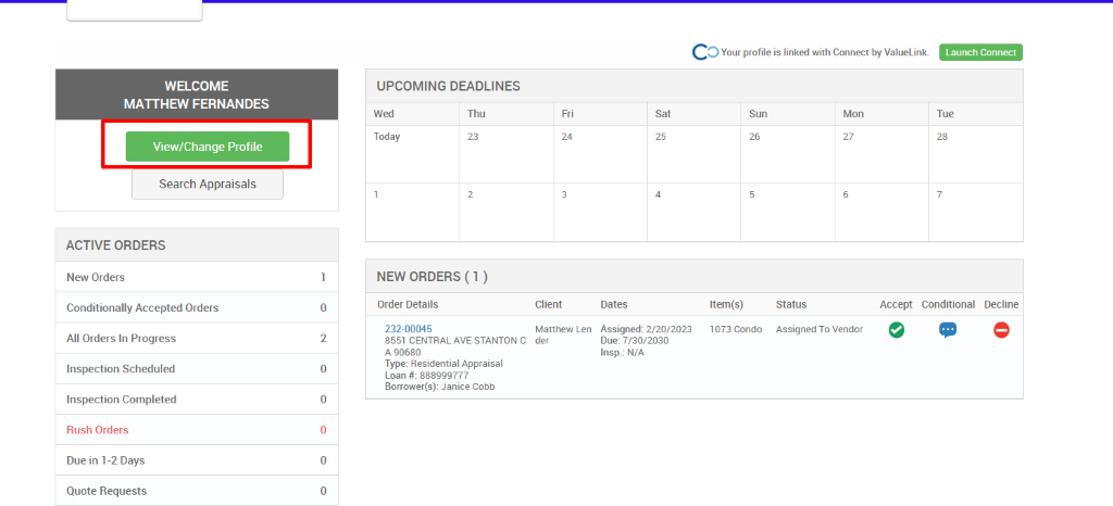 c 
O Your profile is linked with Connect by ValueLink_ 
WELCOME 
MATTHEW FERNANDES 
View/Change Profile 
Search Appraisals 
ACTIVE ORDERS 
New Orders 
Conditionally Accepted Orders 
All Orders In Progress 
Inspection Scheduled 
Inspection Completed 
Rush Orders 
Due in 1-2 Days 
Quote Requests 
UPCOMING DEADLINES 
Launch Connect 
-rue 
Wed 
Today 
Thu 
0 
2 
0 
0 
0 
0 
Client 
Matthew Len 
der 
Dates 
Assigned: 2/20/2023 
Due: 7/30/2030 
Insp.: N/A 
Sun 
Item(s) 
1073 Condo 
Mon 
NEW ORDERS (1 ) 
Order Details 
232-00045 
8551 CENTRAL AVE STANTON C 
A g0680 
Type: Residential Appraisal 
Loan 888ggg777 
Borrower(s): Janice Cobb 
Status 
Assigned To Vendor 
Accept Conditional 
Decline 
